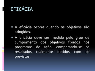 EFICÁCIA
 A eficácia ocorre quando os objetivos são

atingidos.
 A eficácia deve ser medida pelo grau de
cumprimento dos objetivos fixados nos
programas de ação, comparando-se os
resultados realmente obtidos com os
previstos.

 