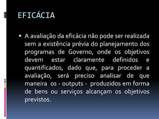EFICÁCIA
 A avaliação da eficácia não pode ser realizada

sem a existência prévia do planejamento dos
programas de Governo, onde os objetivos
devem estar claramente definidos e
quantificados, dado que, para proceder a
avaliação, será preciso analisar de que
maneira os - outputs - produzidos em forma
de bens ou serviços alcançam os objetivos
previstos.

 