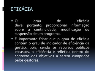 EFICÁCIA
 O

grau
de
eficácia
deve, portanto, proporcionar informação
sobre a continuidade, modificação ou
suspensão de um programa.
 É importante frisar que o grau de eficácia
contém o grau de indicador de eficiência da
gestão, pois, sendo os recursos públicos
escassos, a eficiência é refletida dentro do
contexto dos objetivos a serem cumpridos
pelos gestores.

 