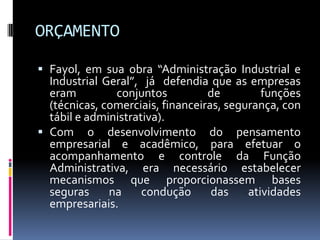 ORÇAMENTO
 Fayol, em sua obra “Administração Industrial e
Industrial Geral”, já defendia que as empresas
eram
conjuntos
de
funções

(técnicas, comerciais, financeiras, segurança, con
tábil e administrativa).
 Com o desenvolvimento do pensamento
empresarial e acadêmico, para efetuar o
acompanhamento e controle da Função
Administrativa, era necessário estabelecer
mecanismos que proporcionassem bases
seguras
na
condução
das
atividades
empresariais.

 