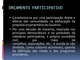 ORÇAMENTO PARTICIPATIVO
 Caracteriza-se por uma participação direta e

efetiva das comunidades na elaboração da
proposta orçamentária do Governo.
 Por uma decisão de Governo, inspirada nos
princípios democráticos e no postulado da
cidadania participativa, a própria sociedade
civil,
por
meio
de
conselhos, associações, etc., é ouvida (e não
olvidada, como costuma acontecer), quando
da definição das metas e dos programas
prioritários.

 