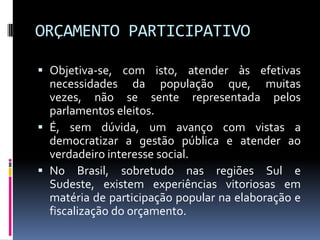 ORÇAMENTO PARTICIPATIVO
 Objetiva-se, com isto, atender às efetivas
necessidades da população que, muitas
vezes, não se sente representada pelos
parlamentos eleitos.
 É, sem dúvida, um avanço com vistas a
democratizar a gestão pública e atender ao

verdadeiro interesse social.
 No Brasil, sobretudo nas regiões Sul e
Sudeste, existem experiências vitoriosas em
matéria de participação popular na elaboração e
fiscalização do orçamento.

 