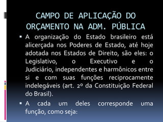 CAMPO DE APLICAÇÃO DO
ORÇAMENTO NA ADM. PÚBLICA
 A organização do Estado brasileiro está

alicerçada nos Poderes de Estado, até hoje
adotada nos Estados de Direito, são eles: o
Legislativo,
o
Executivo
e
o
Judiciário, independentes e harmônicos entre
si e com suas funções reciprocamente
indelegáveis (art. 2º da Constituição Federal
do Brasil).
 A cada um deles corresponde uma
função, como seja:

 