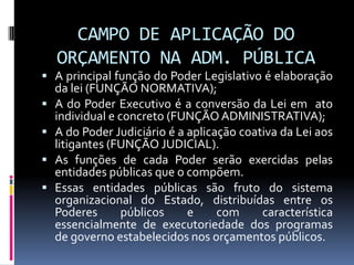 CAMPO DE APLICAÇÃO DO
ORÇAMENTO NA ADM. PÚBLICA
 A principal função do Poder Legislativo é elaboração





da lei (FUNÇÃO NORMATIVA);
A do Poder Executivo é a conversão da Lei em ato
individual e concreto (FUNÇÃO ADMINISTRATIVA);
A do Poder Judiciário é a aplicação coativa da Lei aos
litigantes (FUNÇÃO JUDICIAL).
As funções de cada Poder serão exercidas pelas
entidades públicas que o compõem.
Essas entidades públicas são fruto do sistema
organizacional do Estado, distribuídas entre os
Poderes
públicos
e
com
característica
essencialmente de executoriedade dos programas
de governo estabelecidos nos orçamentos públicos.

 