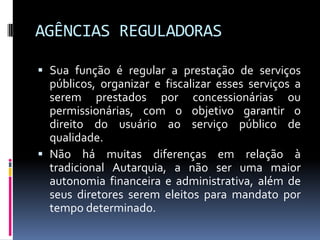 AGÊNCIAS REGULADORAS
 Sua função é regular a prestação de serviços
públicos, organizar e fiscalizar esses serviços a
serem prestados por concessionárias ou
permissionárias, com o objetivo garantir o
direito do usuário ao serviço público de
qualidade.
 Não há muitas diferenças em relação à
tradicional Autarquia, a não ser uma maior
autonomia financeira e administrativa, além de
seus diretores serem eleitos para mandato por
tempo determinado.

 