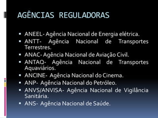 AGÊNCIAS REGULADORAS
 ANEEL- Agência Nacional de Energia elétrica.
 ANTT- Agência Nacional de Transportes
Terrestres.
 ANAC- Agência Nacional de Aviação Civil.
 ANTAQ- Agência Nacional de Transportes
Aquaviários.
 ANCINE- Agência Nacional do Cinema.
 ANP- Agência Nacional do Petróleo.
 ANVS/ANVISA- Agência Nacional de Vigilância
Sanitária.
 ANS- Agência Nacional de Saúde.

 