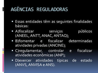 AGÊNCIAS REGULADORAS
 Essas entidades têm as seguintes finalidades






básicas:
A)fiscalizar
serviços
públicos
(ANEEL, ANTT, ANAC, ANTAQ);
B)fomentar e fiscalizar determinadas
atividades privadas (ANCINE);
C)regulamentar, controlar e fiscalizar
atividades econômicas (ANP);
D)exercer atividades típicas de estado
(ANVS, ANVISA e ANS).

 