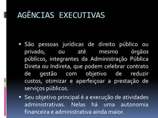 AGÊNCIAS EXECUTIVAS
 São pessoas jurídicas de direito público ou

privado,
ou
até
mesmo
órgãos
públicos, integrantes da Administração Pública
Direta ou Indireta, que podem celebrar contrato
de gestão com objetivo de reduzir
custos, otimizar e aperfeiçoar a prestação de
serviços públicos.
 Seu objetivo principal é a execução de atividades
administrativas. Nelas há uma autonomia
financeira e administrativa ainda maior.

 