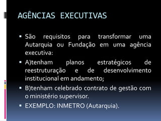 AGÊNCIAS EXECUTIVAS
 São

requisitos para transformar uma
Autarquia ou Fundação em uma agência
executiva:
 A)tenham
planos
estratégicos
de
reestruturação e de desenvolvimento
institucional em andamento;
 B)tenham celebrado contrato de gestão com
o ministério supervisor.
 EXEMPLO: INMETRO (Autarquia).

 