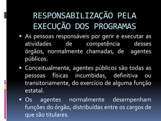 RESPONSABILIZAÇÃO PELA
EXECUÇÃO DOS PROGRAMAS
 As pessoas responsáveis por gerir e executar as
atividades
de
competência
desses

órgãos, normalmente chamadas, de agentes
públicos.
 Conceitualmente, agentes públicos são todas as
pessoas físicas incumbidas, definitiva ou
transitoriamente, do exercício de alguma função
estatal.
 Os agentes normalmente desempenham
funções do órgão, distribuídas entre os cargos de
que são titulares.

 
