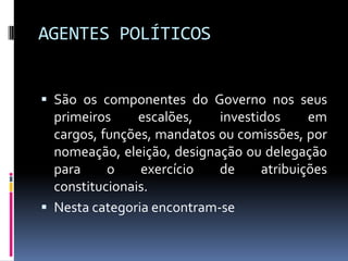 AGENTES POLÍTICOS
 São os componentes do Governo nos seus

primeiros
escalões,
investidos
em
cargos, funções, mandatos ou comissões, por
nomeação, eleição, designação ou delegação
para
o
exercício
de
atribuições
constitucionais.
 Nesta categoria encontram-se

 