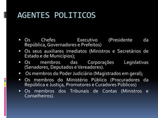AGENTES POLITICOS
 Os







Chefes
Executivo
(Presidente
da
República, Governadores e Prefeitos)
Os seus auxiliares imediatos (Ministros e Secretários de
Estado e de Municípios);
Os
membros
das
Corporações
Legislativas
(Senadores, Deputados e Vereadores).
Os membros do Poder Judiciário (Magistrados em geral);
Os membros do Ministério Público (Procuradores da
República e Justiça, Promotores e Curadores Públicos)
Os membros dos Tribunais de Contas (Ministros e
Conselheiros).

 
