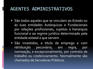 AGENTES ADMINISTRATIVOS
 São todos aqueles que se vinculam ao Estado ou
às suas entidades Autárquicas e Fundacionais

por relações profissionais, sujeitos à hierarquia
funcional e ao regime jurídico determinado pela
entidade estatal a que servem .
 São investidos, a título de emprego e com
retribuição pecuniária, em regra, por
nomeação, e excepcionalmente, por contrato de
trabalho ou credenciamento. Normalmente são
chamados de Servidores Públicos.

 