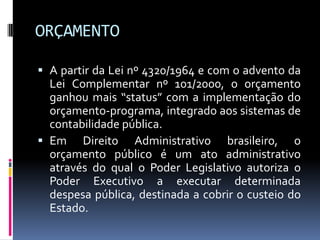 ORÇAMENTO
 A partir da Lei nº 4320/1964 e com o advento da
Lei Complementar nº 101/2000, o orçamento
ganhou mais “status” com a implementação do
orçamento-programa, integrado aos sistemas de
contabilidade pública.
 Em Direito Administrativo brasileiro, o

orçamento público é um ato administrativo
através do qual o Poder Legislativo autoriza o
Poder Executivo a executar determinada
despesa pública, destinada a cobrir o custeio do
Estado.

 