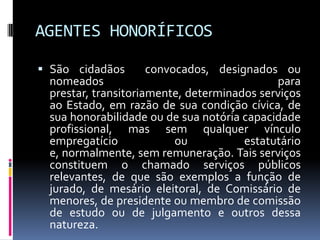 AGENTES HONORÍFICOS
 São cidadãos
convocados, designados ou
nomeados
para
prestar, transitoriamente, determinados serviços

ao Estado, em razão de sua condição cívica, de
sua honorabilidade ou de sua notória capacidade
profissional, mas sem qualquer vínculo
empregatício
ou
estatutário
e, normalmente, sem remuneração. Tais serviços
constituem o chamado serviços públicos
relevantes, de que são exemplos a função de
jurado, de mesário eleitoral, de Comissário de
menores, de presidente ou membro de comissão
de estudo ou de julgamento e outros dessa
natureza.

 