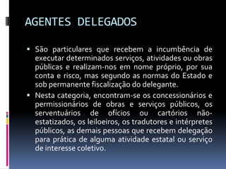 AGENTES DELEGADOS
 São particulares que recebem a incumbência de

executar determinados serviços, atividades ou obras
públicas e realizam-nos em nome próprio, por sua
conta e risco, mas segundo as normas do Estado e
sob permanente fiscalização do delegante.
 Nesta categoria, encontram-se os concessionários e
permissionários de obras e serviços públicos, os
serventuários de ofícios ou cartórios nãoestatizados, os leiloeiros, os tradutores e intérpretes
públicos, as demais pessoas que recebem delegação
para prática de alguma atividade estatal ou serviço
de interesse coletivo.

 
