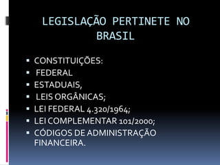 LEGISLAÇÃO PERTINETE NO
BRASIL








CONSTITUIÇÕES:
FEDERAL
ESTADUAIS,
LEIS ORGÂNICAS;
LEI FEDERAL 4.320/1964;
LEI COMPLEMENTAR 101/2000;
CÓDIGOS DE ADMINISTRAÇÃO
FINANCEIRA.

 
