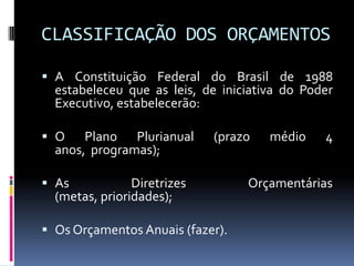 CLASSIFICAÇÃO DOS ORÇAMENTOS
 A Constituição Federal do Brasil de 1988
estabeleceu que as leis, de iniciativa do Poder
Executivo, estabelecerão:
 O
Plano Plurianual
anos, programas);

(prazo

 As
Diretrizes
(metas, prioridades);
 Os Orçamentos Anuais (fazer).

médio

4

Orçamentárias

 