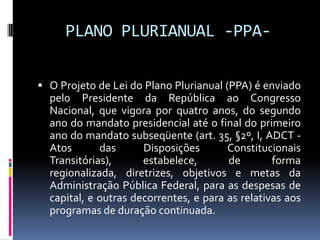 PLANO PLURIANUAL -PPA O Projeto de Lei do Plano Plurianual (PPA) é enviado

pelo Presidente da República ao Congresso
Nacional, que vigora por quatro anos, do segundo
ano do mandato presidencial até o final do primeiro
ano do mandato subseqüente (art. 35, §2º, I, ADCT Atos
das
Disposições
Constitucionais
Transitórias),
estabelece,
de
forma
regionalizada, diretrizes, objetivos e metas da
Administração Pública Federal, para as despesas de
capital, e outras decorrentes, e para as relativas aos
programas de duração continuada.

 