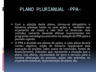 PLANO PLURIANUAL -PPA Com a adoção deste plano, tornou-se obrigatório o

Governo planejar todas as suas ações e também seu
orçamento de modo a não ferir as diretrizes nele
contidas, somente devendo efetuar investimentos em
programas estratégicos previstos na redação do PPA para o
período vigente.
 O PPA é dividido em planos de ações, e cada plano deverá
conter: objetivo, órgão do Governo responsável pela
execução do projeto, valor, prazo de conclusão, fontes de
financiamento, indicador que represente a situação que o
plano visa alterar, necessidade de bens e serviços para a
correta efetivação do previsto, ações não previstas no
orçamento estadual, regionalização do plano, etc.

 