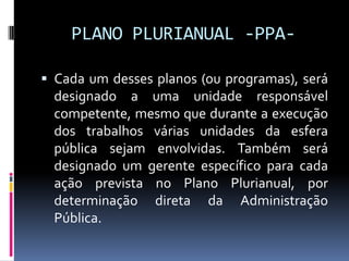 PLANO PLURIANUAL -PPA Cada um desses planos (ou programas), será

designado a uma unidade responsável
competente, mesmo que durante a execução
dos trabalhos várias unidades da esfera
pública sejam envolvidas. Também será
designado um gerente específico para cada
ação prevista no Plano Plurianual, por
determinação direta da Administração
Pública.

 