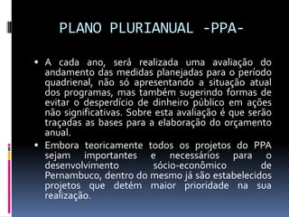 PLANO PLURIANUAL -PPA A cada ano, será realizada uma avaliação do

andamento das medidas planejadas para o período
quadrienal, não só apresentando a situação atual
dos programas, mas também sugerindo formas de
evitar o desperdício de dinheiro público em ações
não significativas. Sobre esta avaliação é que serão
traçadas as bases para a elaboração do orçamento
anual.
 Embora teoricamente todos os projetos do PPA
sejam importantes e necessários para o
desenvolvimento
sócio-econômico
de
Pernambuco, dentro do mesmo já são estabelecidos
projetos que detém maior prioridade na sua
realização.

 