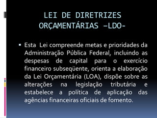 LEI DE DIRETRIZES
ORÇAMENTÁRIAS –LDO Esta Lei compreende metas e prioridades da

Administração Pública Federal, incluindo as
despesas de capital para o exercício
financeiro subseqüente, orienta a elaboração
da Lei Orçamentária (LOA), dispõe sobre as
alterações na legislação tributária e
estabelece a política de aplicação das
agências financeiras oficiais de fomento.

 