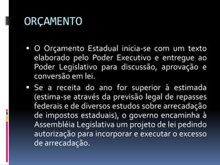 ORÇAMENTO
 O Orçamento Estadual inicia-se com um texto
elaborado pelo Poder Executivo e entregue ao
Poder Legislativo para discussão, aprovação e
conversão em lei.
 Se a receita do ano for superior à estimada
(estima-se através da previsão legal de repasses

federais e de diversos estudos sobre arrecadação
de impostos estaduais), o governo encaminha à
Assembléia Legislativa um projeto de lei pedindo
autorização para incorporar e executar o excesso
de arrecadação.

 