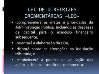 LEI DE DIRETRIZES
ORÇAMENTÁRIAS –LDO -compreenderá as metas e prioridades da

Administração Pública, incluindo as despesas
de capital para o exercício financeiro
subsequente;
 -orientará a elaboração da LOA;
 -disporá sobre as alterações na legislação
tributária; e
 -estabelecerá a política de aplicação das
agências financeiras oficiais de fomento.

 