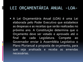 LEI ORÇAMENTÁRIA ANUAL -LOA A Lei Orçamentária Anual (LOA) é uma Lei
elaborada pelo Poder Executivo que estabelece

as despesas e as receitas que serão realizadas no
próximo ano. A Constituição determina que o
Orçamento deve ser votado e aprovado até o
final de cada Legislatura. Compete ao
Governador enviar à Assembléia Legislativa o
Plano Plurianual a proposta de orçamento, para
que seja analisada e receba as emendas
necessárias.

 