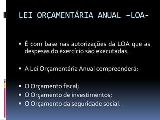 LEI ORÇAMENTÁRIA ANUAL –LOA É com base nas autorizações da LOA que as

despesas do exercício são executadas.
 A Lei Orçamentária Anual compreenderá:
 O Orçamento fiscal;
 O Orçamento de investimentos;
 O Orçamento da seguridade social.

 