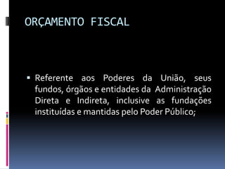 ORÇAMENTO FISCAL

 Referente aos Poderes da União, seus
fundos, órgãos e entidades da Administração
Direta e Indireta, inclusive as fundações

instituídas e mantidas pelo Poder Público;

 