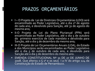 PRAZOS ORÇAMENTÁRIOS
 I – O Projeto de Lei de Diretrizes Orçamentárias (LDO) será

encaminhado ao Poder Legislativo, até o dia 1º de agosto
de cada ano, e devolvido para Sanção, até 31 de agosto do
mesmo ano;
 II-O Projeto de Lei do Plano Plurianual (PPA) será
encaminhado ao Poder Legislativo, até o dia 5 de outubro
do primeiro exercício de cada mandato e devolvido para
Sanção, até o dia 5 de dezembro do mesmo ano;
 III-O Projeto de Lei Orçamentárias Anuais (LOA), do Estado
e dos Municípios serão encaminhados ao Poder Legislativo
até o dia 5 de outubro de cada ano, e devolvido para
Sanção até o dia 5 de dezembro do mesmo ano.
 EMENDA CONSTITUCIONAL Nº 31 DE 27 DE JUNHO DE
2008. Que alterou o § 1º e os seus I a IV do artigo 124 da
Constituição do Estado de Pernambuco.

 