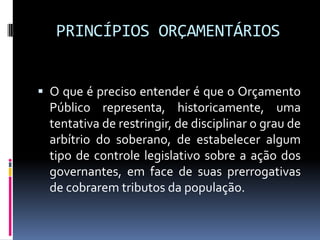 PRINCÍPIOS ORÇAMENTÁRIOS
 O que é preciso entender é que o Orçamento

Público representa, historicamente, uma
tentativa de restringir, de disciplinar o grau de
arbítrio do soberano, de estabelecer algum
tipo de controle legislativo sobre a ação dos
governantes, em face de suas prerrogativas
de cobrarem tributos da população.

 