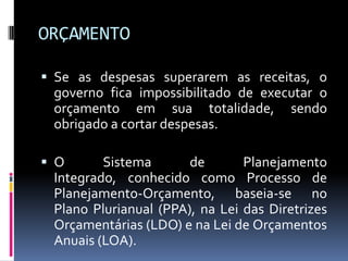 ORÇAMENTO
 Se as despesas superarem as receitas, o

governo fica impossibilitado de executar o
orçamento em sua totalidade, sendo
obrigado a cortar despesas.
 O

Sistema
de
Planejamento
Integrado, conhecido como Processo de
Planejamento-Orçamento, baseia-se no
Plano Plurianual (PPA), na Lei das Diretrizes
Orçamentárias (LDO) e na Lei de Orçamentos
Anuais (LOA).

 