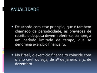 ANUALIDADE
 De acordo com esse princípio, que é também

chamado de periodicidade, as previsões de
receita e despesa devem referir-se, sempre, a
um período limitado de tempo, que se
denomina exercício financeiro.
 No Brasil, o exercício financeiro coincide com

o ano civil, ou seja, de 1º de janeiro a 31 de
dezembro

 