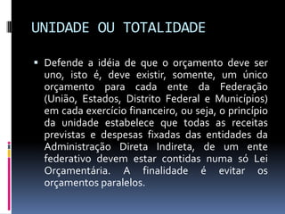 UNIDADE OU TOTALIDADE
 Defende a idéia de que o orçamento deve ser
uno, isto é, deve existir, somente, um único
orçamento para cada ente da Federação
(União, Estados, Distrito Federal e Municípios)
em cada exercício financeiro, ou seja, o princípio
da unidade estabelece que todas as receitas
previstas e despesas fixadas das entidades da
Administração Direta Indireta, de um ente
federativo devem estar contidas numa só Lei
Orçamentária. A finalidade é evitar os
orçamentos paralelos.

 