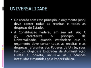 UNIVERSALIDADE
 De acordo com esse princípio, o orçamento (uno)
deve conter todas as receitas e todas as
despesas do Estado.
 A Constituição Federal, em seu art. 165, §
5º,
caracteriza
o
princípio
da
Universalidade, quando estabelece que o

orçamento deve conter todas as receitas e as
despesas referentes aos Poderes da União, seus
Fundos, Órgãos e Entidades da Administração
Direta e Indireta, inclusive as Fundações
instituídas e mantidas pelo Poder Público.

 