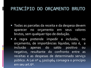 PRINCÍPIO DO ORÇAMENTO BRUTO
 Todas as parcelas da receita e da despesa devem

aparecer no orçamento em seus valores
brutos, sem qualquer tipo de dedução.
 A regra pretende impedir a inclusão, no
orçamento, de importâncias líquidas, isto é, a
inclusão apenas do saldo positivo ou
negativo, resultante do confronto entre as
receitas e as despesas de determinado serviço
público. A Lei nº 4.320/1964 consagra o princípio
em seu art.6º.

 