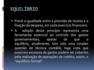EQUILÍBRIO
 Prevê a igualdade entre a previsão da receita e a
fixação da despesa, em cada exercício financeiro.

 A
adoção desse princípio representa uma
ferramenta essencial ao controle dos gastos
governamentais,
apesar
de
que
o
equilíbrio, atualmente, tem sido uma simples
questão de técnica contábil, haja vista que
possíveis excessos de gastos podem ser cobertos
pela realização de operações de crédito, assim, o
“equilíbrio formal”.

 