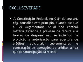 EXCLUSIVIDADE
 A Constituição Federal, no § 8º de seu art.

165, consolida este princípio, quando diz que
a Lei Orçamentária Anual não conterá
matéria estranha à previsão da receita e à
fixação da despesa, não se incluindo na
proibição a autorização para abertura de
créditos
adicionais
suplementares
e
contratação de operações de crédito, ainda
que por antecipação da receita.

 