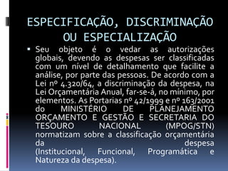 ESPECIFICAÇÃO, DISCRIMINAÇÃO
OU ESPECIALIZAÇÃO
 Seu objeto é o vedar as autorizações
globais, devendo as despesas ser classificadas
com um nível de detalhamento que facilite a

análise, por parte das pessoas. De acordo com a
Lei nº 4.320/64, a discriminação da despesa, na
Lei Orçamentária Anual, far-se-á, no mínimo, por
elementos. As Portarias nº 42/1999 e nº 163/2001
do
MINISTÉRIO
DE
PLANEJAMENTO
ORÇAMENTO E GESTÃO E SECRETARIA DO
TESOURO
NACIONAL
(MPOG/STN)
normatizam sobre a classificação orçamentária
da
despesa
(Institucional, Funcional, Programática e
Natureza da despesa).

 