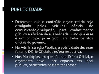 PUBLICIDADE
 Determina que o conteúdo orçamentário seja
divulgado
pelos
veículos
oficiais
de
comunicação/divulgação, para conhecimento
público e eficácia de sua validade, visto que esse
é um princípio já exigido para todos os atos
oficiais do governo.
 Na Administração Pública, a publicidade deve ser
feita no Diário Oficial da esfera respectiva.
 Nos Municípios em que não haja Diário Oficial, o
orçamento deve
ser exposto em local

público, onde todos possam ter acesso.

 