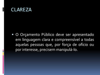 CLAREZA

 O Orçamento Público deve ser apresentado
em linguagem clara e compreensível a todas
aquelas pessoas que, por força de ofício ou

por interesse, precisem manipulá-lo.

 