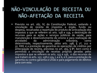 NÃO-VINCULAÇÃO DE RECEITA OU
NÃO-AFETAÇÃO DA RECEITA
 Previsto no art. 167, IV, da Constituição Federal, vedando a

vinculação de receita de impostos a órgão, fundo ou
despesa, ressalvadas a repartição do produto de arrecadação dos
impostos a que se referem os arts. 158 e 159, a destinação de
recursos para as ações e serviços públicos de saúde, para
manutenção e desenvolvimento do ensino e para realização de
atividades
da
administração
tributária,
como
determinado, respectivamente, pelos arts. 198, § 2º, 212 e
37, XXII, e a prestação de garantias às operações de créditos por
antecipação de receita, previstas no art. 165, § 8º, bem como é
permitida a vinculação de receitas próprias geradas pelos
impostos a que se referem os arts. 155 e 156, e dos recursos de
que tratam os arts. 157, 158 e 159, I, a e b, e II, para a prestação da
garantia ou contra garantia à União e para pagamento de débitos
para com esta.

 