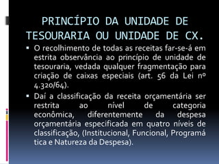 PRINCÍPIO DA UNIDADE DE
TESOURARIA OU UNIDADE DE CX.
 O recolhimento de todas as receitas far-se-á em
estrita observância ao princípio de unidade de
tesouraria, vedada qualquer fragmentação para
criação de caixas especiais (art. 56 da Lei nº
4.320/64).
 Daí a classificação da receita orçamentária ser

restrita
ao
nível
de
categoria
econômica,
diferentemente
da
despesa
orçamentária especificada em quatro níveis de
classificação, (Institucional, Funcional, Programá
tica e Natureza da Despesa).

 