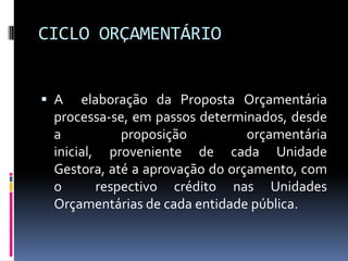 CICLO ORÇAMENTÁRIO
 A

elaboração da Proposta Orçamentária
processa-se, em passos determinados, desde
a
proposição
orçamentária
inicial, proveniente de cada Unidade
Gestora, até a aprovação do orçamento, com
o
respectivo crédito nas Unidades
Orçamentárias de cada entidade pública.

 