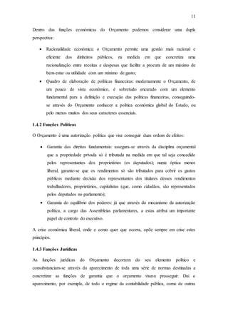 11
Dentro das funções económicas do Orçamento podemos considerar uma dupla
perspectiva:
 Racionalidade económica: o Orçamento permite uma gestão mais racional e
eficiente dos dinheiros públicos, na medida em que concretiza uma
racionalização entre receitas e despesas que facilita a procura de um máximo de
bem-estar ou utilidade com um mínimo de gasto;
 Quadro de elaboração de políticas financeiras: modernamente o Orçamento, de
um pouco de vista económico, é sobretudo encarado com um elemento
fundamental para a definição e execução das políticas financeiras, conseguindo-
se através do Orçamento conhecer a política económica global do Estado, ou
pelo menos muitos dos seus caracteres essenciais.
1.4.2 Funções Políticas
O Orçamento é uma autorização política que visa conseguir duas ordens de efeitos:
 Garantia dos direitos fundamentais: assegura-se através da disciplina orçamental
que a propriedade privada só é tributada na medida em que tal seja concedido
pelos representantes dos proprietários (os deputados); numa óptica menos
liberal, garante-se que os rendimentos só são tributados para cobrir os gastos
públicos mediante decisão dos representantes dos titulares desses rendimentos
trabalhadores, proprietários, capitalistas (que, como cidadãos, são representados
pelos deputados no parlamento);
 Garantia do equilíbrio dos poderes: já que através do mecanismo da autorização
política, a cargo das Assembleias parlamentares, a estas atribui um importante
papel de controlo do executivo.
A crise económica liberal, onde e como quer que ocorra, opõe sempre em crise estes
princípios.
1.4.3 Funções Jurídicas
As funções jurídicas do Orçamento decorrem do seu elemento político e
consubstanciam-se através do aparecimento de toda uma série de normas destinadas a
concretizar as funções de garantia que o orçamento visava prosseguir. Dai o
aparecimento, por exemplo, de todo o regime da contabilidade pública, como de outras
 