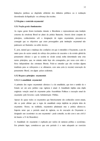 12
limitações jurídicas ao dispêndio arbitrário dos dinheiros públicos ou à realização
desordenada da liquidação ou cobrança das receitas.
1.5 Regime e conteúdo orçamental
1.5.1 Noção geral e fundamentos
As regras gerais foram teorizadas durante o liberalismo e representavam uma tradição
concreta da ortodoxia liberal no plano da prática financeira. Através deste conjunto de
princípios, conhecimentos sob a designação de regras orçamentais, procurava-se
conseguir que os objectivos que eram prosseguidos pela instituição orçamental não
pudessem ser frustrados ou sofrer desvios.
É, pois, natural que a mudança das condições em que é entendido o Orçamento, a par do
maior peso do sector estatal, do reforço dos poderes de executivo e da revisão global do
pensamento clássico a que se assistiu no século actual, tenha determinado uma crise
nestes princípios, que, no entanto ainda hoje são consagrados, por vezes com valor e
forca independente das estruturas liberais. Pode-se entender que eles revelam alguma
tendência para se reforçarem e se afirmarem, com uma certa (e recente) renovação do
pensamento liberal, em alguns países ocidentais.
1.5.2 Regras e princípios orçamentais
1.5.2.1 A anualidade orçamental
A primeira das regras orçamentais clássicas é a da anualidade, que tem o sentido de o
Estado ser um acto jurídico cuja vigência é anual. A Anualidade implica uma dupla
exigência: votação anual do orçamento pelas Assembleias Politicas e execução anual do
orçamento pelo Governo e pela Administração Pública.
Apesar de quase todos os orçamentos que historicamente são conhecidos serem anuais,
não se pode afirmar que a regra da anualidade esteja implícita na própria ideia de
orçamento. Houve, na realidade, orçamentos plurianuais mas a prática afastou-os.
Importa notar que o período anual de vigência, ou de execução do Orçamento o
designado ano económico ou ano orçamental - pode coincidir, ou não com o ano civil (1
de Janeiro a 31 de Dezembro)
A Anualidade do orçamento é explicada por razões de natureza política e económica.
Em primeiro lugar, considera-se que este período é o mais adequado ao exercício
 