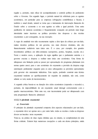 13
regular e, portanto, mais eficaz de acompanhamento e controlo político do parlamento
sobre o Governo. Em segundo lugar, o período natural de referência para os agentes
económicos, em particular para as empresas (obrigações contabilísticas e fiscais), é
também o anual donde, natural se torna que o instrumento de intervenção financeira do
Estado sobre a economia e os seus agentes se refira a igual período. Uma outra
justificativa de natureza económica é frequentemente avançada: um período mais longo
introduziria maior incerteza na política previsões das despesas e das receitas
orçamentais e, por conseguinte, na sua execução.
A regra de anuidade tem sido recentemente sujeita a dois tipos de críticas: por um lado,
muitas decisões políticas de um governo, nos mais diversos domínios, não são
financeiramente realizáveis num único ano. É o caso, por exemplo, dos grandes
investimentos públicos em infra-estruturas (aeroportos, pontes, hospitais, escolas etc.).
Neste e noutros casos, a aplicação da regra significa que o parlamento autoriza e o
governo executa a despesa a realizar num único ano económico. Uma forma de
ultrapassar esta limitação pode-se passar por apresentação de programas plurianuais (em
norma quatro anos): para o ano económico do orçamento a previsão da despesa exige
autorização parlamentar enquanto para os anos subsequentes as previsões apresentadas
pelo governo são meramente indicativas. Esta opção, podendo construir uma técnica
orçamental tendente ao aperfeiçoamento do requisito da anuidade, não está, como
adiante se verá, isenta de inconvenientes.
A segunda crítica baseia-se na duração dos ciclos económicos (expensão e recessão) e,
portanto, da impossibilidade de um orçamento anual interagir correctamente com o
quadro macroeconómico. Mais uma vez, este inconveniente pode ser ultrapassado com
uma programação financeira plurianual.
1.5.2.2 A plenitude orçamental
a) Enunciado
O princípio da plenitude orçamental comporta dois aspectos relacionados: por um lado,
o orçamento deve ser apenas um e, por outro lado, todas as receitas e todas as despesas
devem ser inscritas neste orçamento.
Trata-se, na prática de duas regras distintas que, no entanto, se complementam de uma
forma evidente. Existem hoje numerosas excepções a cada um destes princípios, ainda
 